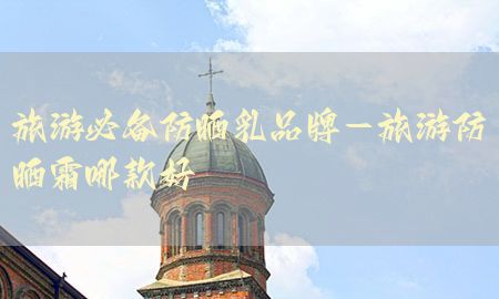 旅游必备防晒乳品牌-旅游防晒霜哪款好