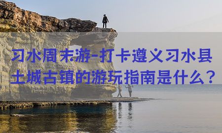 习水周末游-打卡遵义习水县土城古镇的游玩指南是什么?