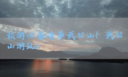 旅游必备清单武功山（武功山游玩）