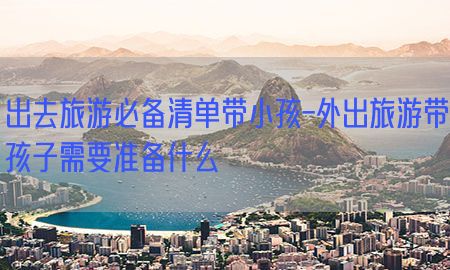 出去旅游必备清单带小孩-外出旅游带孩子需要准备什么