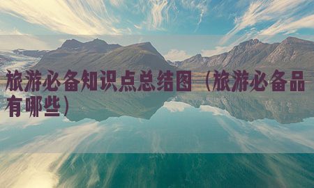 旅游必备知识点总结图（旅游必备品有哪些）