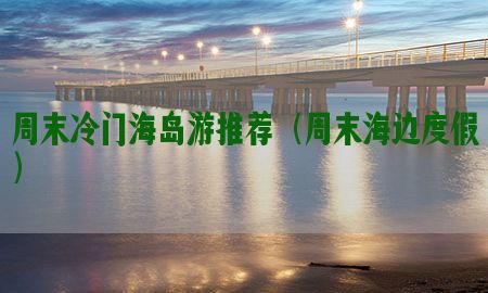 周末冷门海岛游推荐（周末海边度假）