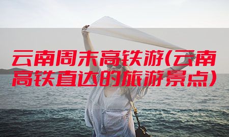 云南周末高铁游（云南高铁直达的旅游景点）