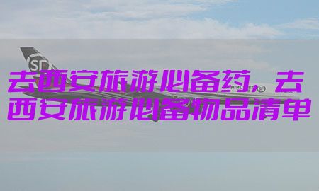 去西安旅游必备药，去西安旅游必备物品清单