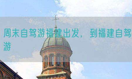 周末自驾游福建出发，到福建自驾游