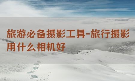 旅游必备摄影工具-旅行摄影用什么相机好