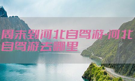 周末到河北自驾游-河北自驾游去哪里