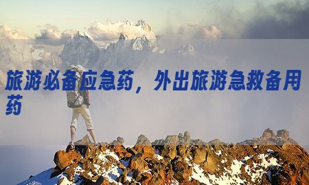 旅游必备应急药，外出旅游急救备用药