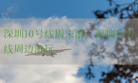 深圳10号线周末游，深圳10号线周边游玩