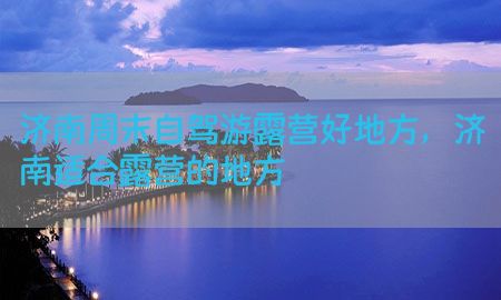 济南周末自驾游露营好地方，济南适合露营的地方