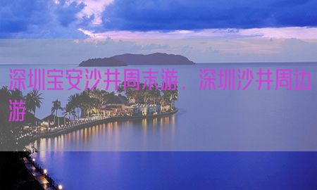 深圳宝安沙井周末游，深圳沙井周边游