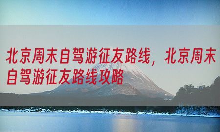 北京周末自驾游征友路线，北京周末自驾游征友路线攻略