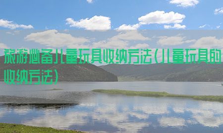 旅游必备儿童玩具收纳方法（儿童玩具的收纳方法）