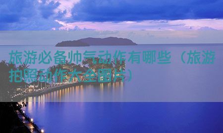 旅游必备帅气动作有哪些（旅游拍照动作大全图片）