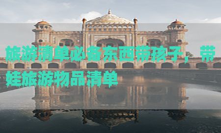 旅游清单必备东西带孩子，带娃旅游物品清单