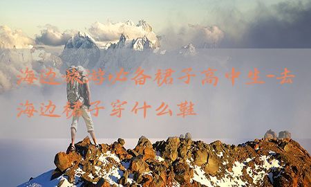 海边旅游必备裙子高中生-去海边裙子穿什么鞋