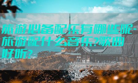 旅游必备配乐有哪些呢-旅游配什么音乐?歌曲好听?