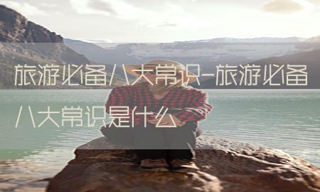 旅游必备八大常识-旅游必备八大常识是什么