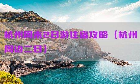 杭州周末2日游住宿攻略（杭州周边二日）