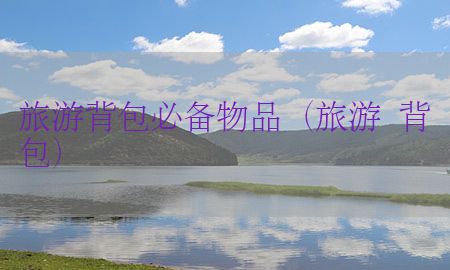 旅游背包必备物品（旅游 背包）