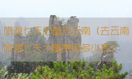 旅游七天必备去云南（去云南旅游七天大概费用多少钱）