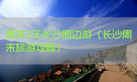 周末2天长沙周边游（长沙周末旅游攻略）