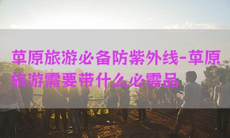 草原旅游必备防紫外线-草原旅游需要带什么必需品