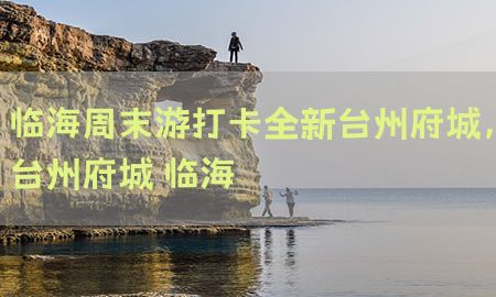 临海周末游打卡全新台州府城，台州府城 临海