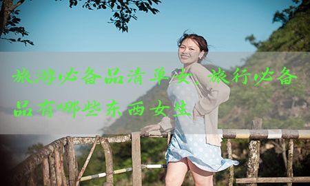 旅游必备品清单女，旅行必备品有哪些东西女生