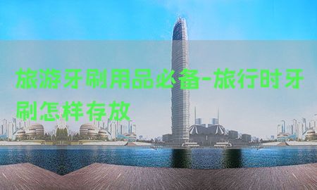 旅游牙刷用品必备-旅行时牙刷怎样存放