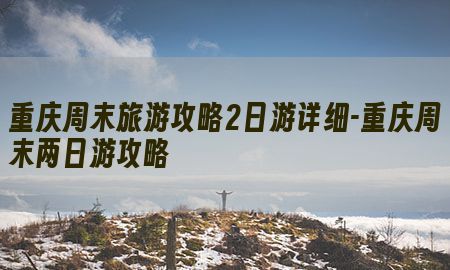 重庆周末旅游攻略2日游详细-重庆周末两日游攻略