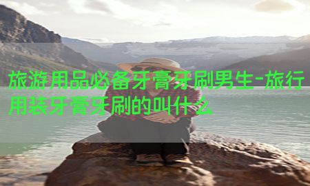 旅游用品必备牙膏牙刷男生-旅行用装牙膏牙刷的叫什么