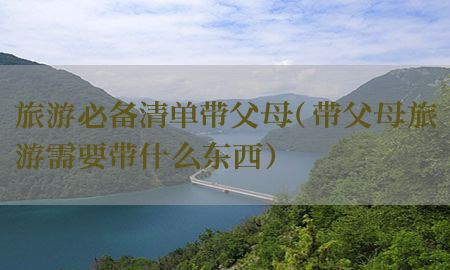 旅游必备清单带父母（带父母旅游需要带什么东西）