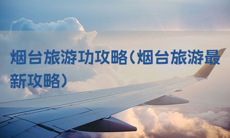 烟台旅游功攻略（烟台旅游最新攻略）