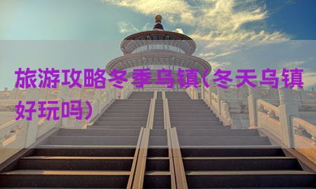 旅游攻略冬季乌镇（冬天乌镇好玩吗）