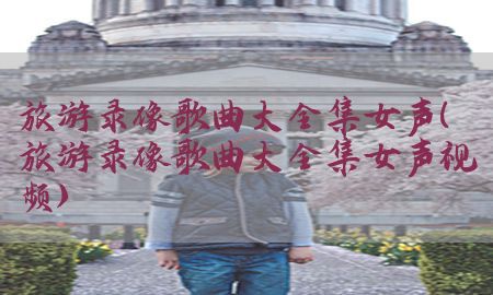 旅游录像歌曲大全集女声（旅游录像歌曲大全集女声视频）