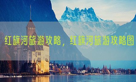 红旗河旅游攻略，红旗河旅游攻略图