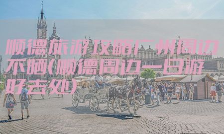 顺德旅游攻略广州周边不晒（顺德周边一日游好去处）