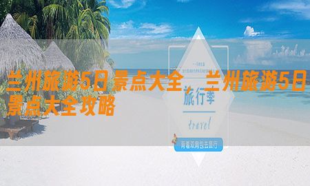 兰州旅游5日景点大全，兰州旅游5日景点大全攻略