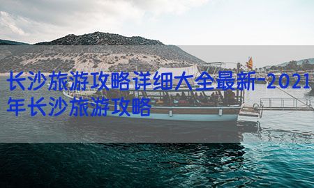 长沙旅游攻略详细大全最新-2021年长沙旅游攻略