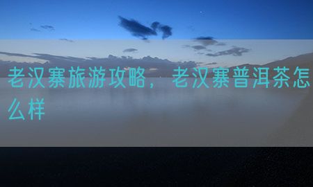 老汉寨旅游攻略，老汉寨普洱茶怎么样