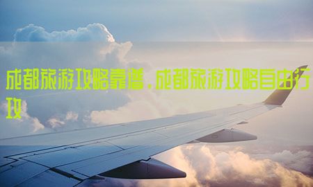 成都旅游攻略靠谱，成都旅游攻略自由行攻