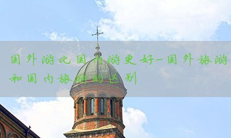 国外游比国内游更好-国外旅游和国内旅游的区别