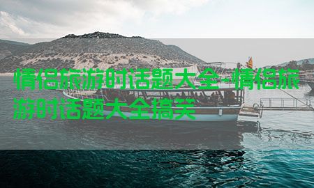 情侣旅游时话题大全-情侣旅游时话题大全搞笑