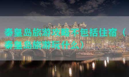 秦皇岛旅游攻略不包括住宿（秦皇岛旅游玩什么）