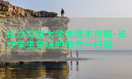 长沙穷游大学生周末攻略-长沙学生党玩的地方一日游