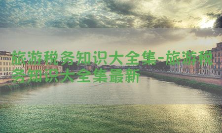 旅游税务知识大全集-旅游税务知识大全集最新