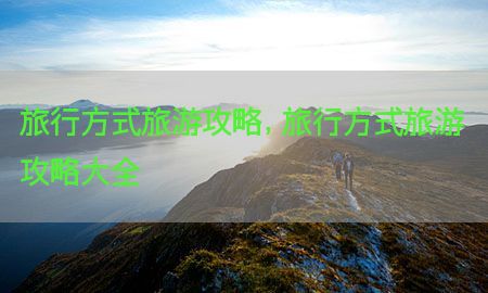 旅行方式旅游攻略，旅行方式旅游攻略大全