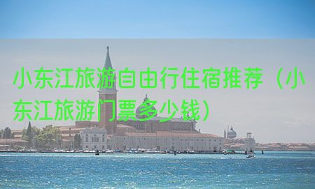 小东江旅游自由行住宿推荐（小东江旅游门票多少钱）