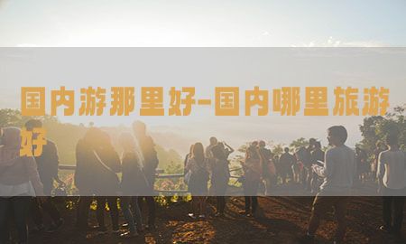 国内游那里好-国内哪里旅游好